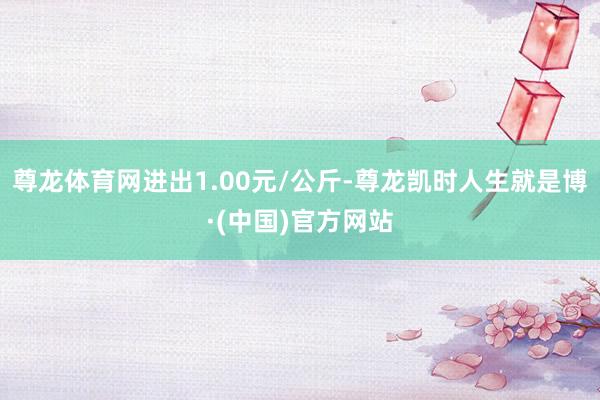 尊龙体育网进出1.00元/公斤-尊龙凯时人生就是博·(中国)官方网站