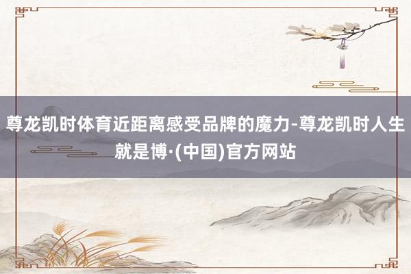 尊龙凯时体育近距离感受品牌的魔力-尊龙凯时人生就是博·(中国)官方网站